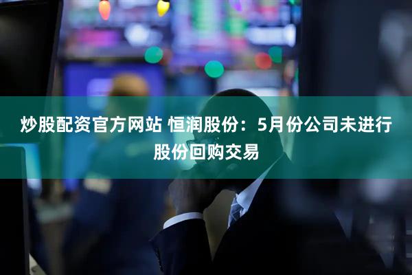 炒股配资官方网站 恒润股份：5月份公司未进行股份回购交易