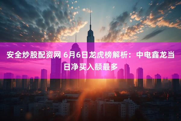 安全炒股配资网 6月6日龙虎榜解析：中电鑫龙当日净买入额最多