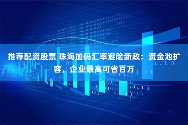 推荐配资股票 珠海加码汇率避险新政：资金池扩容，企业最高可省百万
