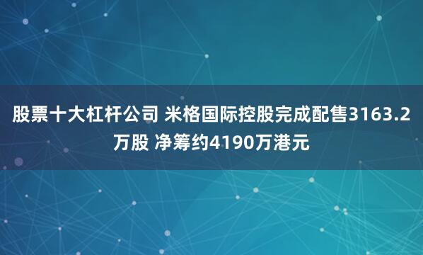 股票十大杠杆公司 米格国际控股完成配售3163.2万股 净筹约4190万港元