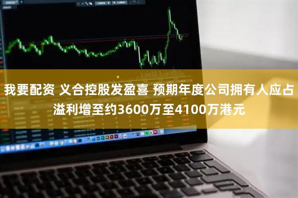 我要配资 义合控股发盈喜 预期年度公司拥有人应占溢利增至约3600万至4100万港元