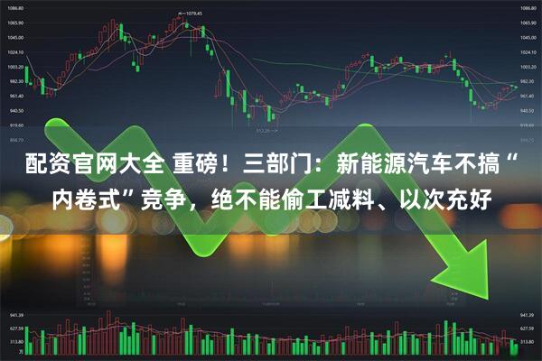 配资官网大全 重磅！三部门：新能源汽车不搞“内卷式”竞争，绝不能偷工减料、以次充好