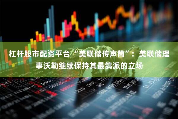 杠杆股市配资平台 “美联储传声筒”：美联储理事沃勒继续保持其最鸽派的立场