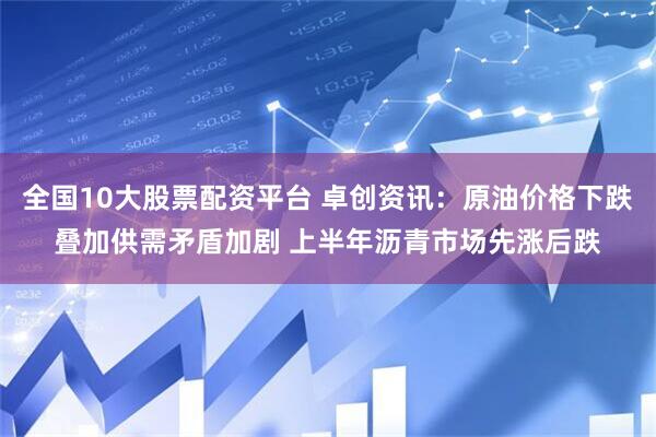 全国10大股票配资平台 卓创资讯：原油价格下跌叠加供需矛盾加剧 上半年沥青市场先涨后跌