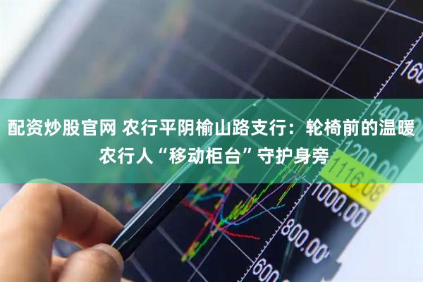 配资炒股官网 农行平阴榆山路支行：轮椅前的温暖 农行人“移动柜台”守护身旁