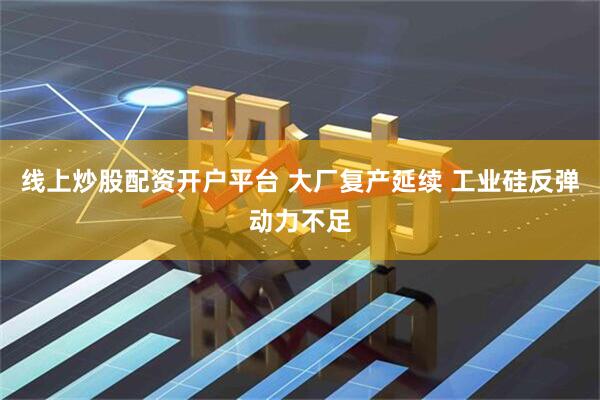 线上炒股配资开户平台 大厂复产延续 工业硅反弹动力不足
