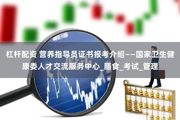 杠杆配资 营养指导员证书报考介绍——国家卫生健康委人才交流服务中心_膳食_考试_管理