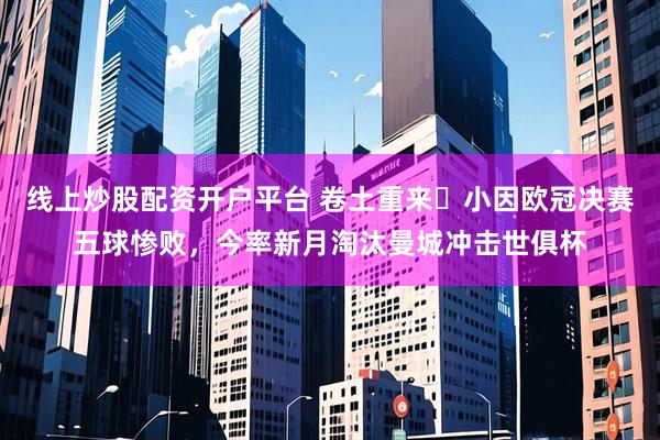线上炒股配资开户平台 卷土重来❗小因欧冠决赛五球惨败，今率新月淘汰曼城冲击世俱杯
