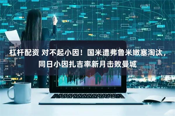 杠杆配资 对不起小因！国米遭弗鲁米嫩塞淘汰，同日小因扎吉率新月击败曼城