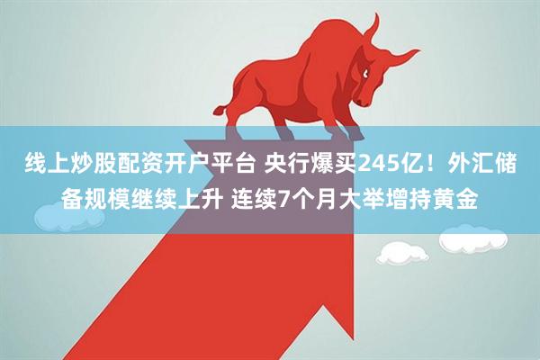 线上炒股配资开户平台 央行爆买245亿！外汇储备规模继续上升 连续7个月大举增持黄金