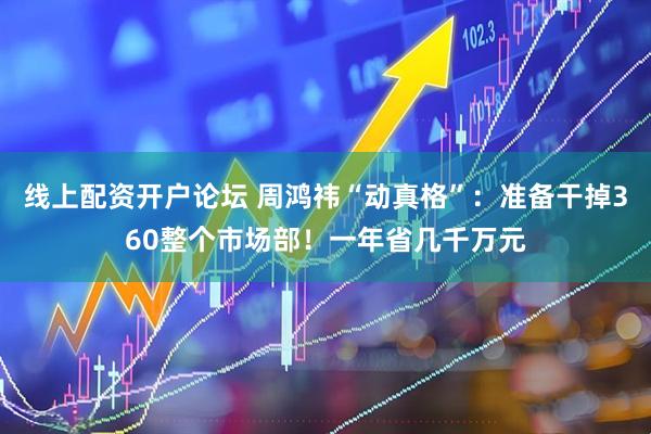 线上配资开户论坛 周鸿祎“动真格”：准备干掉360整个市场部！一年省几千万元