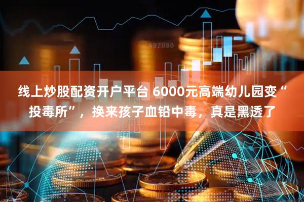 线上炒股配资开户平台 6000元高端幼儿园变“投毒所”，换来孩子血铅中毒，真是黑透了