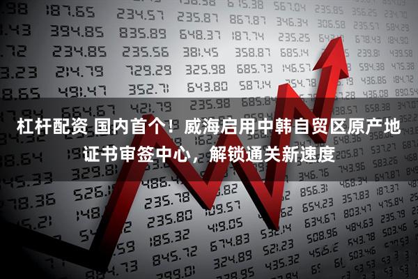 杠杆配资 国内首个！威海启用中韩自贸区原产地证书审签中心，解锁通关新速度
