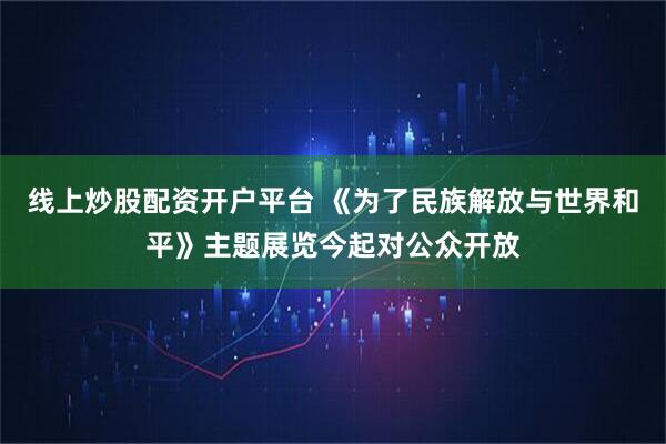 线上炒股配资开户平台 《为了民族解放与世界和平》主题展览今起对公众开放