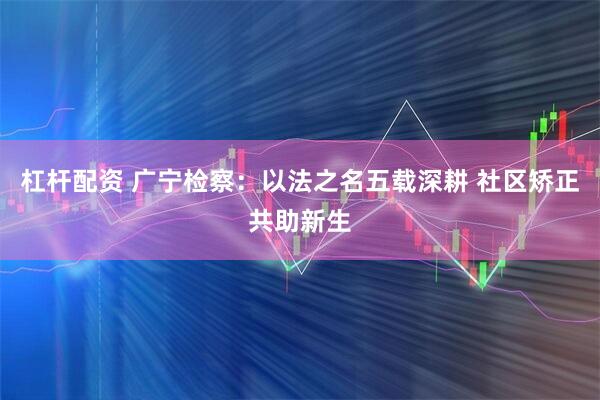 杠杆配资 广宁检察：以法之名五载深耕 社区矫正共助新生