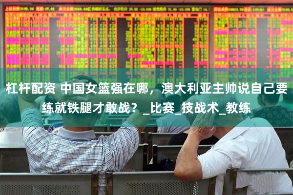 杠杆配资 中国女篮强在哪，澳大利亚主帅说自己要练就铁腿才敢战？_比赛_技战术_教练