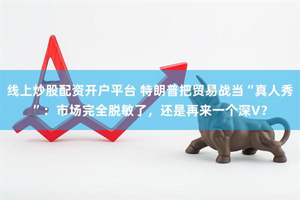 线上炒股配资开户平台 特朗普把贸易战当“真人秀”：市场完全脱敏了，还是再来一个深V？