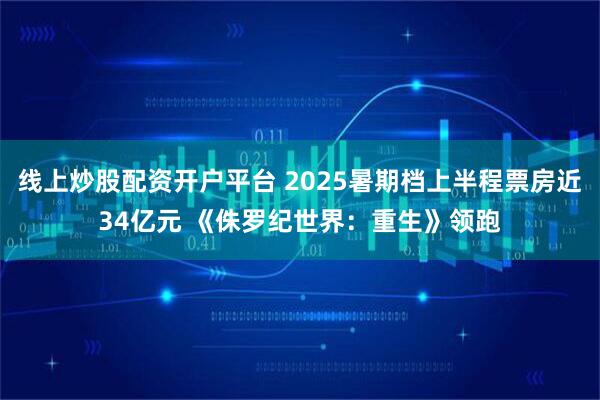 线上炒股配资开户平台 2025暑期档上半程票房近34亿元 《侏罗纪世界：重生》领跑