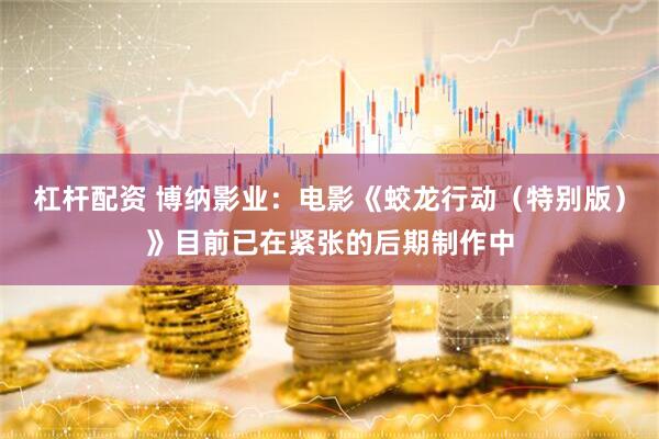 杠杆配资 博纳影业：电影《蛟龙行动（特别版）》目前已在紧张的后期制作中