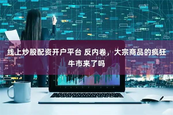 线上炒股配资开户平台 反内卷，大宗商品的疯狂牛市来了吗