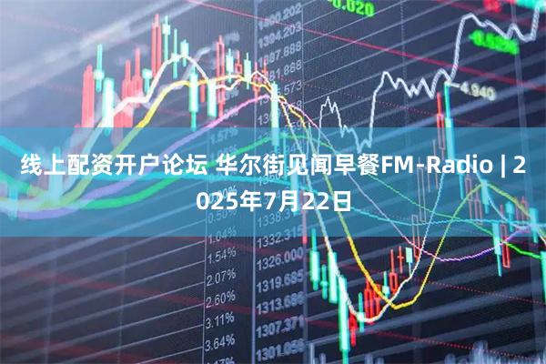 线上配资开户论坛 华尔街见闻早餐FM-Radio | 2025年7月22日