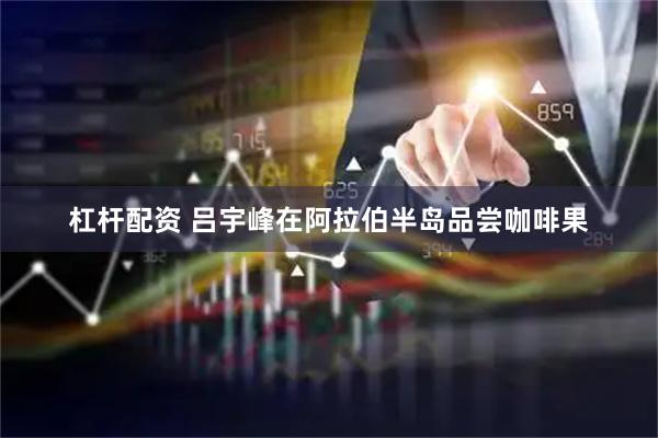 杠杆配资 吕宇峰在阿拉伯半岛品尝咖啡果