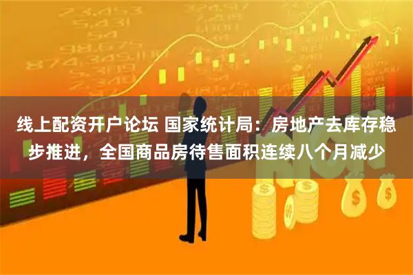 线上配资开户论坛 国家统计局:房地产去库存稳步推进,全国商品房待售面积连续八个月减少