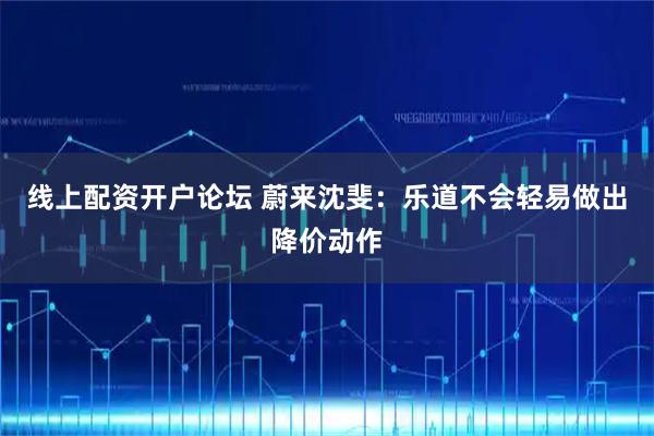 线上配资开户论坛 蔚来沈斐：乐道不会轻易做出降价动作