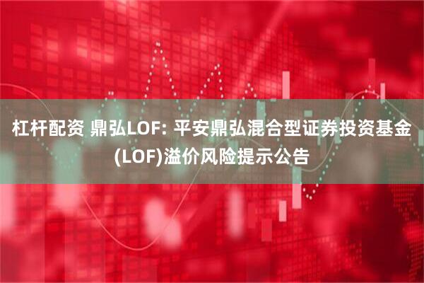 杠杆配资 鼎弘LOF: 平安鼎弘混合型证券投资基金(LOF)溢价风险提示公告
