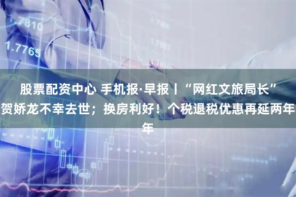 股票配资中心 手机报·早报丨“网红文旅局长”贺娇龙不幸去世；换房利好！个税退税优惠再延两年