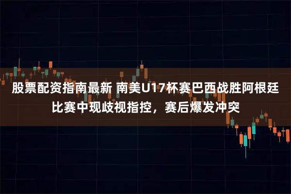 股票配资指南最新 南美U17杯赛巴西战胜阿根廷比赛中现歧视指控，赛后爆发冲突