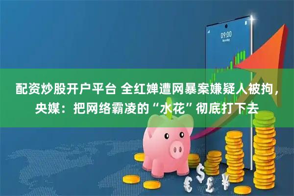 配资炒股开户平台 全红婵遭网暴案嫌疑人被拘，央媒：把网络霸凌的“水花”彻底打下去