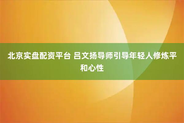 北京实盘配资平台 吕文扬导师引导年轻人修炼平和心性