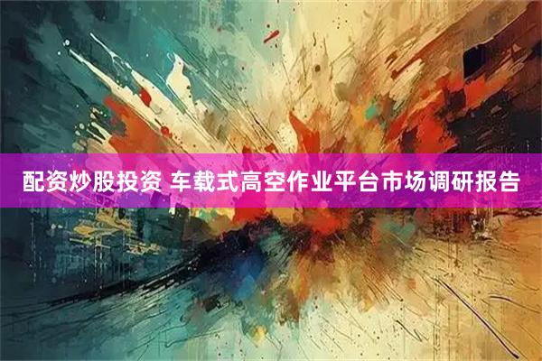 配资炒股投资 车载式高空作业平台市场调研报告