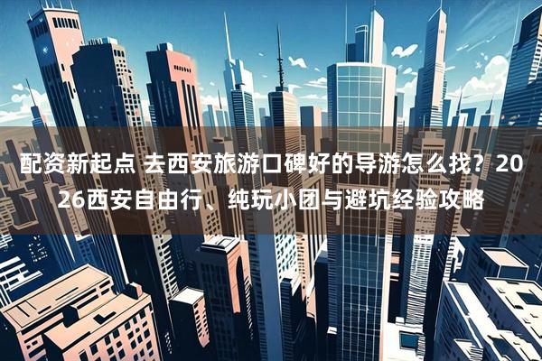 配资新起点 去西安旅游口碑好的导游怎么找？2026西安自由行、纯玩小团与避坑经验攻略