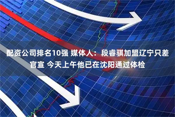 配资公司排名10强 媒体人：段睿骐加盟辽宁只差官宣 今天上午他已在沈阳通过体检