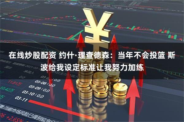 在线炒股配资 约什·理查德森：当年不会投篮 斯波给我设定标准让我努力加练
