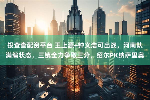 投查查配资平台 王上源+钟义浩可出战,河南队满编状态,三镇全力争取三分,绍尔PK纳萨里奥