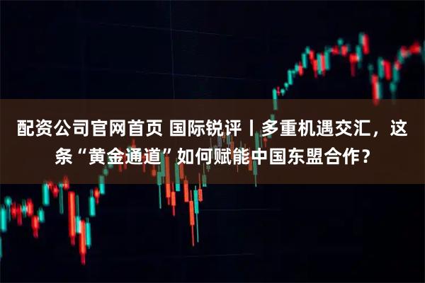 配资公司官网首页 国际锐评丨多重机遇交汇，这条“黄金通道”如何赋能中国东盟合作？