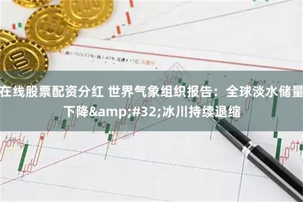 在线股票配资分红 世界气象组织报告：全球淡水储量下降 冰川持续退缩