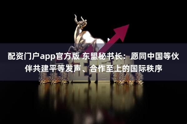 配资门户app官方版 东盟秘书长：愿同中国等伙伴共建平等发声、合作至上的国际秩序