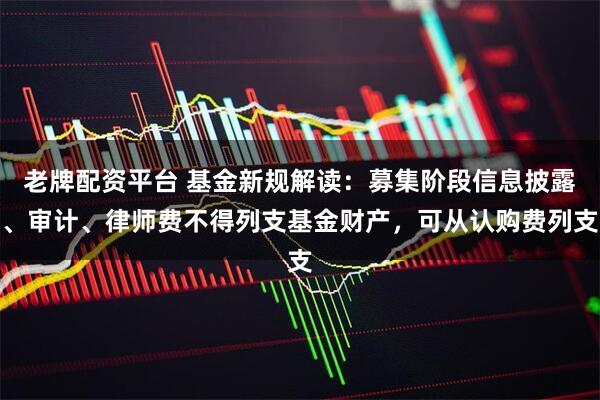 老牌配资平台 基金新规解读：募集阶段信息披露、审计、律师费不得列支基金财产，可从认购费列支